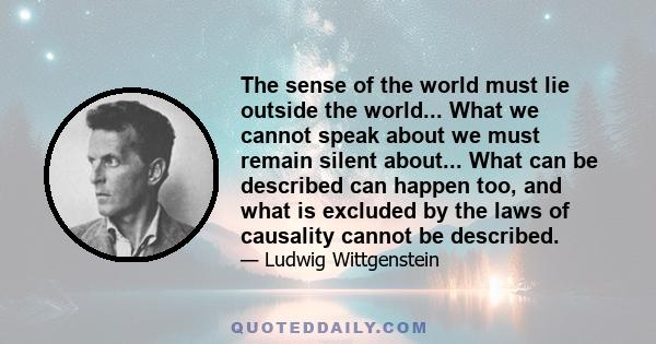 The sense of the world must lie outside the world... What we cannot speak about we must remain silent about... What can be described can happen too, and what is excluded by the laws of causality cannot be described.