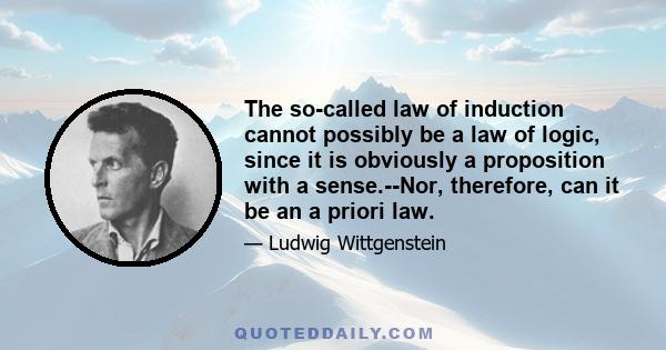 The so-called law of induction cannot possibly be a law of logic, since it is obviously a proposition with a sense.--Nor, therefore, can it be an a priori law.