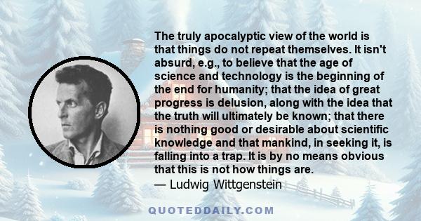 The truly apocalyptic view of the world is that things do not repeat themselves. It isn't absurd, e.g., to believe that the age of science and technology is the beginning of the end for humanity; that the idea of great