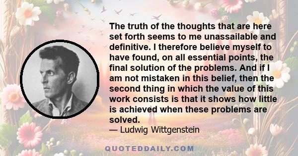 The truth of the thoughts that are here set forth seems to me unassailable and definitive. I therefore believe myself to have found, on all essential points, the final solution of the problems. And if I am not mistaken