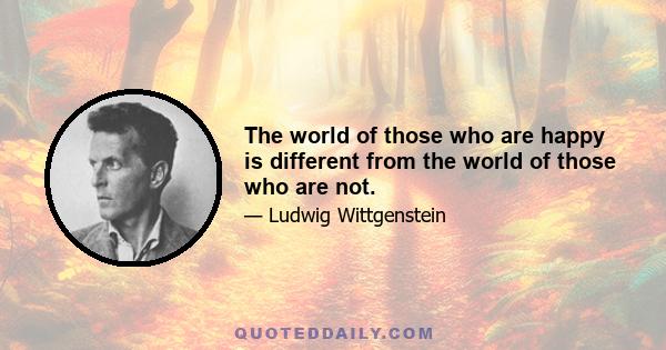 The world of those who are happy is different from the world of those who are not.