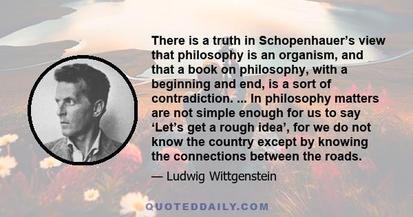 There is a truth in Schopenhauer’s view that philosophy is an organism, and that a book on philosophy, with a beginning and end, is a sort of contradiction. ... In philosophy matters are not simple enough for us to say