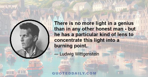 There is no more light in a genius than in any other honest man - but he has a particular kind of lens to concentrate this light into a burning point.