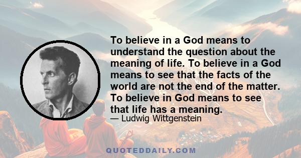 To believe in a God means to understand the question about the meaning of life. To believe in a God means to see that the facts of the world are not the end of the matter. To believe in God means to see that life has a