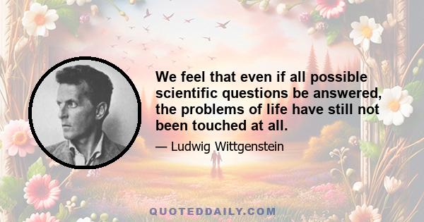 We feel that even if all possible scientific questions be answered, the problems of life have still not been touched at all.