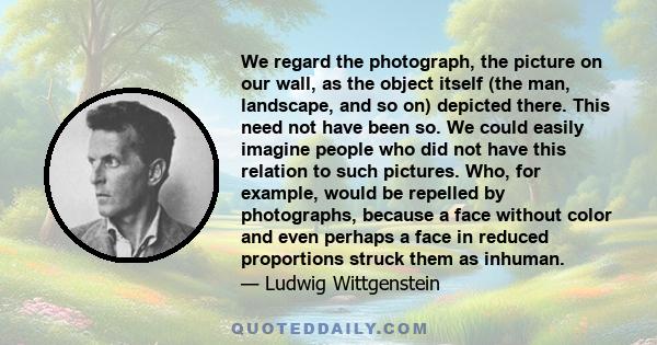 We regard the photograph, the picture on our wall, as the object itself (the man, landscape, and so on) depicted there. This need not have been so. We could easily imagine people who did not have this relation to such