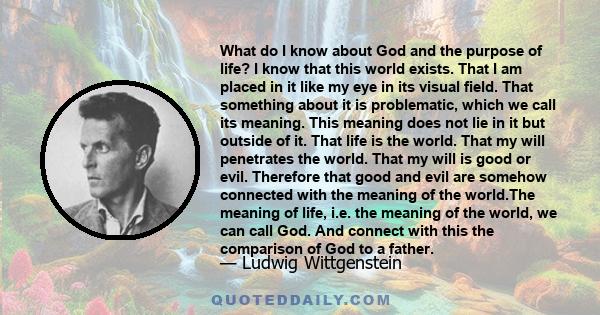 What do I know about God and the purpose of life? I know that this world exists. That I am placed in it like my eye in its visual field. That something about it is problematic, which we call its meaning. This meaning