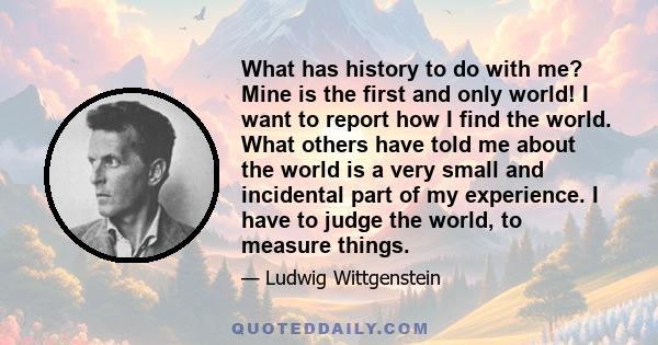 What has history to do with me? Mine is the first and only world! I want to report how I find the world. What others have told me about the world is a very small and incidental part of my experience. I have to judge the 