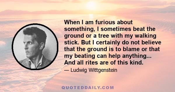 When I am furious about something, I sometimes beat the ground or a tree with my walking stick. But I certainly do not believe that the ground is to blame or that my beating can help anything... And all rites are of