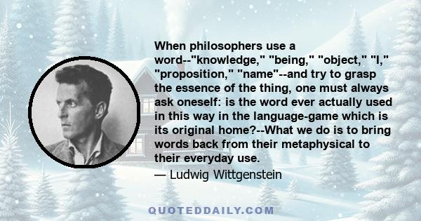 When philosophers use a word--knowledge, being, object, I, proposition, name--and try to grasp the essence of the thing, one must always ask oneself: is the word ever actually used in this way in the language-game which 