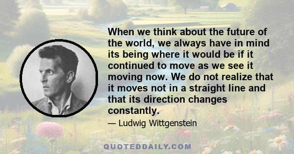 When we think about the future of the world, we always have in mind its being where it would be if it continued to move as we see it moving now. We do not realize that it moves not in a straight line and that its