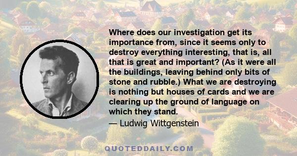 Where does our investigation get its importance from, since it seems only to destroy everything interesting, that is, all that is great and important? (As it were all the buildings, leaving behind only bits of stone and 