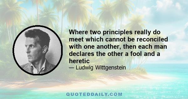 Where two principles really do meet which cannot be reconciled with one another, then each man declares the other a fool and a heretic