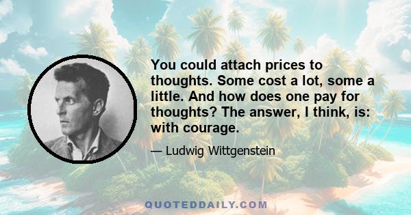 You could attach prices to thoughts. Some cost a lot, some a little. And how does one pay for thoughts? The answer, I think, is: with courage.