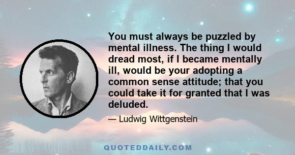 You must always be puzzled by mental illness. The thing I would dread most, if I became mentally ill, would be your adopting a common sense attitude; that you could take it for granted that I was deluded.