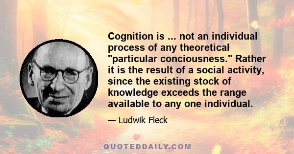 Cognition is ... not an individual process of any theoretical particular conciousness. Rather it is the result of a social activity, since the existing stock of knowledge exceeds the range available to any one