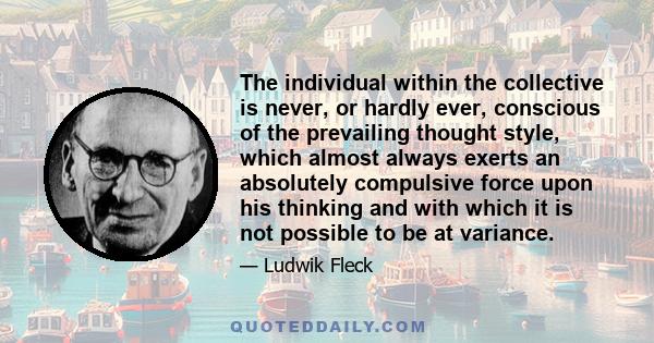 The individual within the collective is never, or hardly ever, conscious of the prevailing thought style, which almost always exerts an absolutely compulsive force upon his thinking and with which it is not possible to