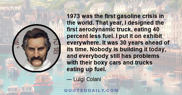 1973 was the first gasoline crisis in the world. That year, I designed the first aerodynamic truck, eating 40 percent less fuel. I put it on exhibit everywhere. It was 30 years ahead of its time. Nobody is building it