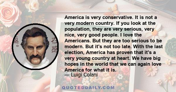 America is very conservative. It is not a very modern country. If you look at the population, they are very serious, very nice, very good people. I love the Americans. But they are too serious to be modern. But it's not 