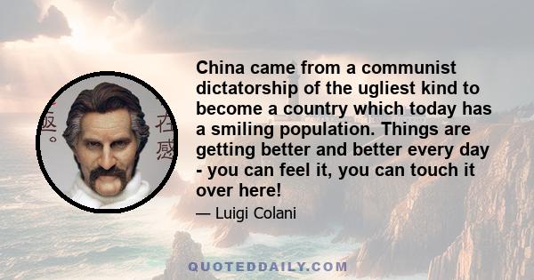 China came from a communist dictatorship of the ugliest kind to become a country which today has a smiling population. Things are getting better and better every day - you can feel it, you can touch it over here!