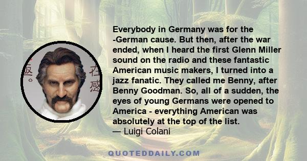 Everybody in Germany was for the -German cause. But then, after the war ended, when I heard the first Glenn Miller sound on the radio and these fantastic American music makers, I turned into a jazz fanatic. They called