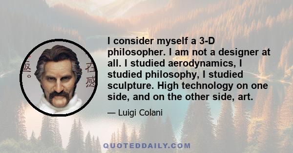 I consider myself a 3-D philosopher. I am not a designer at all. I studied aerodynamics, I studied philosophy, I studied sculpture. High technology on one side, and on the other side, art.