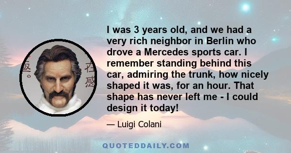 I was 3 years old, and we had a very rich neighbor in Berlin who drove a Mercedes sports car. I remember standing behind this car, admiring the trunk, how nicely shaped it was, for an hour. That shape has never left me