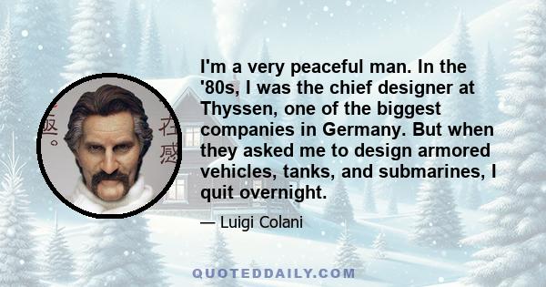 I'm a very peaceful man. In the '80s, I was the chief designer at Thyssen, one of the biggest companies in Germany. But when they asked me to design armored vehicles, tanks, and submarines, I quit overnight.