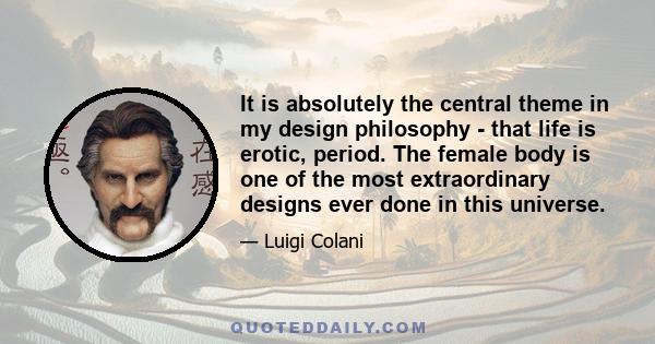 It is absolutely the central theme in my design philosophy - that life is erotic, period. The female body is one of the most extraordinary designs ever done in this universe.