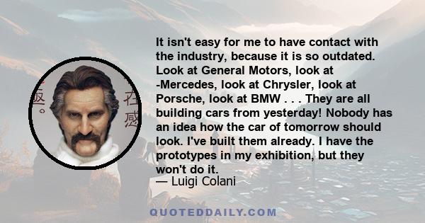 It isn't easy for me to have contact with the industry, because it is so outdated. Look at General Motors, look at -Mercedes, look at Chrysler, look at Porsche, look at BMW . . . They are all building cars from