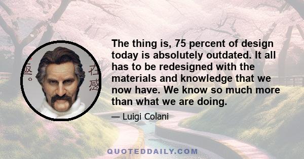 The thing is, 75 percent of design today is absolutely outdated. It all has to be redesigned with the materials and knowledge that we now have. We know so much more than what we are doing.