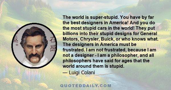 The world is super-stupid. You have by far the best designers in America! And you do the most stupid cars in the world! They put billions into their stupid designs for General Motors, Chrysler, Buick, or who knows what. 