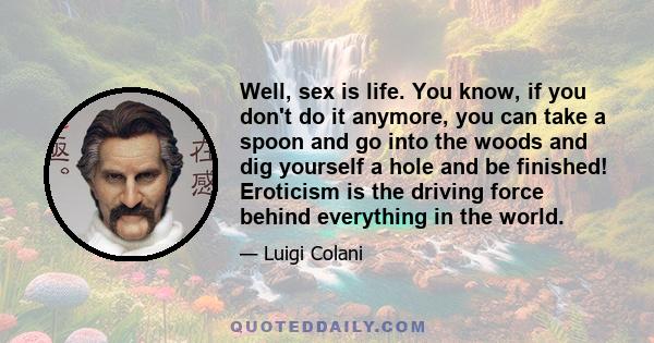 Well, sex is life. You know, if you don't do it anymore, you can take a spoon and go into the woods and dig yourself a hole and be finished! Eroticism is the driving force behind everything in the world.