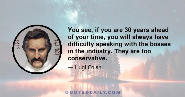 You see, if you are 30 years ahead of your time, you will always have difficulty speaking with the bosses in the industry. They are too conservative.