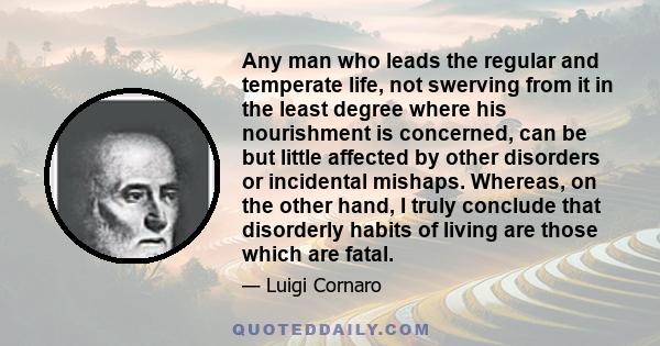 Any man who leads the regular and temperate life, not swerving from it in the least degree where his nourishment is concerned, can be but little affected by other disorders or incidental mishaps. Whereas, on the other