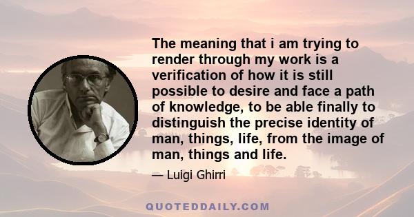 The meaning that i am trying to render through my work is a verification of how it is still possible to desire and face a path of knowledge, to be able finally to distinguish the precise identity of man, things, life,