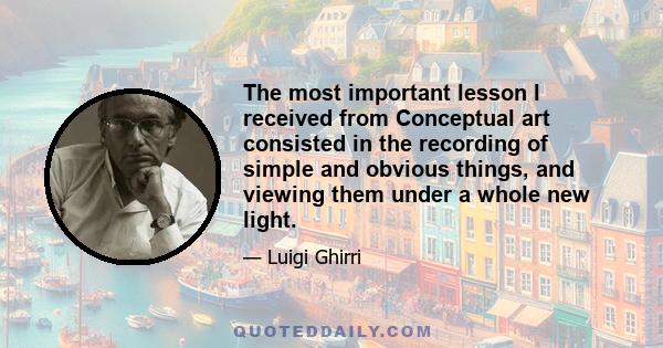 The most important lesson I received from Conceptual art consisted in the recording of simple and obvious things, and viewing them under a whole new light.