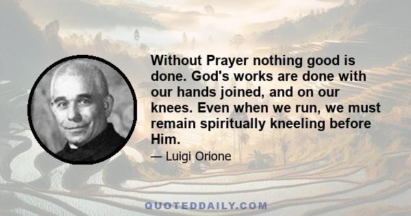 Without Prayer nothing good is done. God's works are done with our hands joined, and on our knees. Even when we run, we must remain spiritually kneeling before Him.