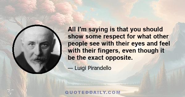 All I'm saying is that you should show some respect for what other people see with their eyes and feel with their fingers, even though it be the exact opposite.