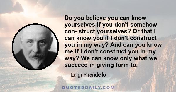 Do you believe you can know yourselves if you don't somehow con- struct yourselves? Or that I can know you if I don't construct you in my way? And can you know me if I don't construct you in my way? We can know only