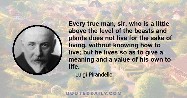 Every true man, sir, who is a little above the level of the beasts and plants does not live for the sake of living, without knowing how to live; but he lives so as to give a meaning and a value of his own to life.