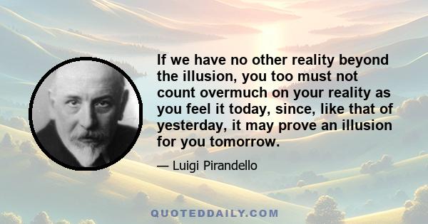 If we have no other reality beyond the illusion, you too must not count overmuch on your reality as you feel it today, since, like that of yesterday, it may prove an illusion for you tomorrow.