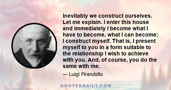 Inevitably we construct ourselves. Let me explain. I enter this house and immediately I become what I have to become, what I can become: I construct myself. That is, I present myself to you in a form suitable to the