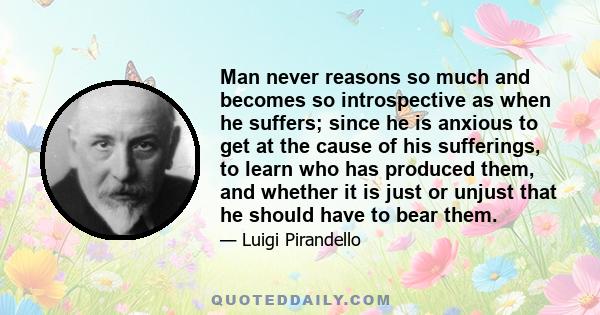 Man never reasons so much and becomes so introspective as when he suffers; since he is anxious to get at the cause of his sufferings, to learn who has produced them, and whether it is just or unjust that he should have