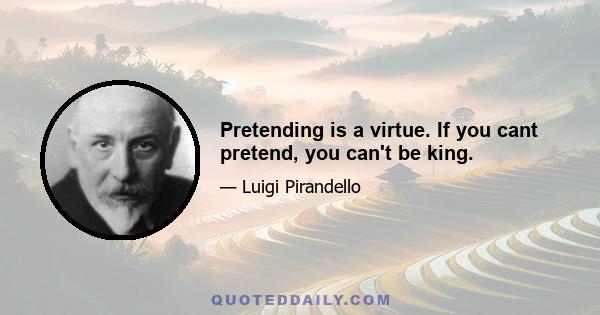 Pretending is a virtue. If you cant pretend, you can't be king.