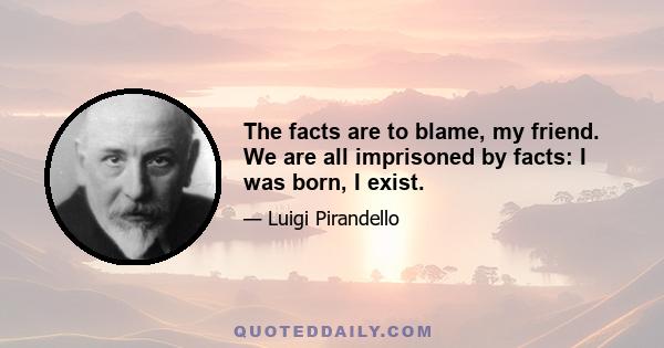 The facts are to blame, my friend. We are all imprisoned by facts: I was born, I exist.