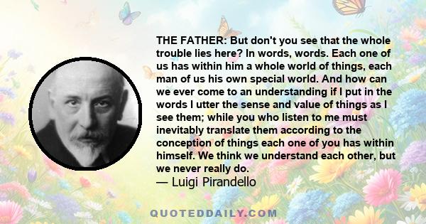 THE FATHER: But don't you see that the whole trouble lies here? In words, words. Each one of us has within him a whole world of things, each man of us his own special world. And how can we ever come to an understanding