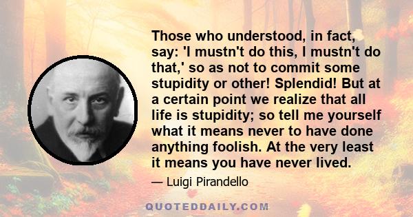 Those who understood, in fact, say: 'I mustn't do this, I mustn't do that,' so as not to commit some stupidity or other! Splendid! But at a certain point we realize that all life is stupidity; so tell me yourself what