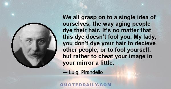 We all grasp on to a single idea of ourselves, the way aging people dye their hair. It’s no matter that this dye doesn’t fool you. My lady, you don’t dye your hair to decieve other people, or to fool yourself, but