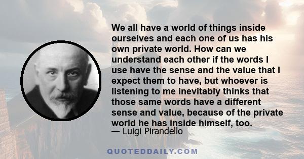 We all have a world of things inside ourselves and each one of us has his own private world. How can we understand each other if the words I use have the sense and the value that I expect them to have, but whoever is